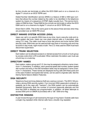 Page 40tie line circuits can terminate on either the iDCS E&M card or on a channel of a
digital T1 circuit on an iDCS TEPRI card.
Dialed Number Identification service (DNIS) is a feature of 800 or 900 type num-
bers that allows the number dialed by the caller to be identified in the telephone
system by means of a sequence of DTMF digits (usually four). This service termi-
nates on E&M tie lines. These E&M tie line circuits can terminate on either the iDCS
E&M card or on a channel of a digital T1 circuit on an...