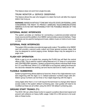 Page 42This feature does not work from single line sets.
TRUNK MONITOR or SERVICE OBSERVING
This feature allows the user who barged-in to retain the trunk call after the original
station has hung up.
WARNING: BARGE-IN WITHOUT TONE MAY VIOLATE STATE OR FEDERAL LAWS
CONCERNING THE RIGHT TO PRIVACY. SAMSUNG TELECOMMUNICATIONS
AMERICA IS IN NO WAY RESPONSIBLE FOR THE POSSIBLE MISUSE OF THIS
FEATURE.
EXTERNAL MUSIC INTERFACES
The system provides an interface for connecting a customer-provided external
music source...