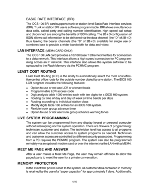 Page 44BASIC RATE INTERFACE (BRI)
The iDCS 100 BRI card supports trunk or station level Basic Rate Interface services
(BRI). Trunk or station BRI use is software programmable. BRI allows simultaneous
data calls, called party and calling number identification, high speed call setup
and disconnect are among the benefits of ISDN calling. The 2B+D configuration of
ISDN allows call information to be delivered via the data channel (the “D” of 2B+D)
thus leaving the bearer channels (the “B” of 2B+D) available for...