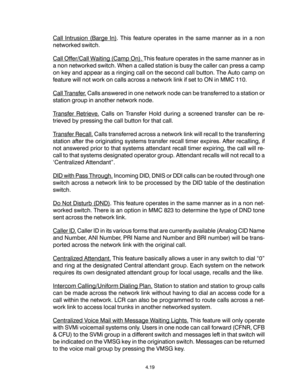 Page 47Call Intrusion (Barge In). This feature operates in the same manner as in a non
networked switch.
Call Offer/Call Waiting (Camp On). This feature operates in the same manner as in
a non networked switch. When a called station is busy the caller can press a camp
on key and appear as a ringing call on the second call button. The Auto camp on
feature will not work on calls across a network link if set to ON in MMC 110.
Call Transfer. Calls answered in one network node can be transferred to a station or...