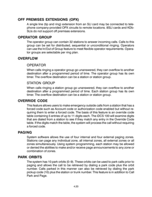 Page 48OFF PREMISES EXTENSIONS (OPX)
A single line (tip and ring) extension from an SLI card may be connected to tele-
phone company-provided OPX circuits to remote locations. 8SLI cards and KDb-
SLIs do not support off premises extensions.
OPERATOR GROUP
The operator group can contain 32 stations to answer incoming calls. Calls to this
group can be set for distributed, sequential or unconditional ringing. Operators
can use the In/Out of Group feature to meet flexible operator requirements. Opera-
tor groups...