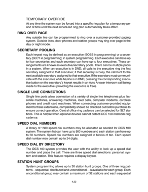 Page 50TEMPORARY OVERRIDE
At any time the system can be forced into a specific ring plan for a temporary pe-
riod of time until the next scheduled ring plan automatically takes effect.
RING OVER PAGE
Any outside line can be programmed to ring over a customer-provided paging
system. Outside lines, door phones and station groups may ring over page in the
day or night mode.
SECRETARY POOLING
Each keyset may be defined as an executive (BOSS in programming) or a secre-
tary (SECY in programming) in system...