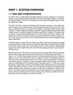 Page 6PART 1. SYSTEM OVERVIEW
1.1 SIZE AND CONFIGURATION
The iDCS 100 is a digital ISDN compatible telephone system designed for small busi-
nesses. It can operate with the functionality of a square key system, PABX or a combina-
tion of both (hybrid). The iDCS 100 employes the very latest DSP (Digital Signal Proces-
sor) digital technology.
The iDCS 100 offers a variety of interface cards that allow connection to the public tele-
phone network or to private networks. These are generally referred to as trunk...