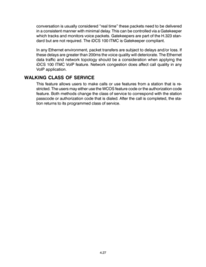 Page 55conversation is usually considered “real time” these packets need to be delivered
in a consistent manner with minimal delay. This can be controlled via a Gatekeeper
which tracks and monitors voice packets. Gatekeepers are part of the H.323 stan-
dard but are not required. The iDCS 100 ITMC is Gatekeeper compliant.
In any Ethernet environment, packet transfers are subject to delays and/or loss. If
these delays are greater than 200ms the voice quality will deteriorate. The Ethernet
data traffic and network...