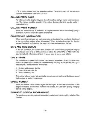 Page 66LCR to dial numbers from the abandon call list. The abandoned call list will store
up to 50 unanswered calls on iDCS 100.
CALLING PARTY NAME
For intercom calls, display keysets show the calling party’s name before answer-
ing. The names must be stored in the system directory list and can be up to 11
characters long.
CALLING PARTY NUMBER
When an intercom call is received, all display stations show the calling party’s
extension number before the call is answered.
CONFERENCE INFORMATION
When a conference is...