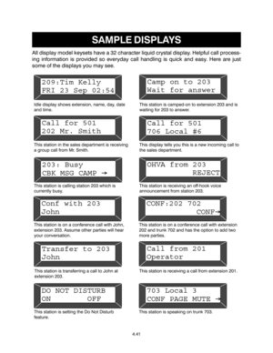 Page 69SAMPLE DISPLAYS
All display model keysets have a 32 character liquid crystal display. Helpful call process-
ing information is provided so everyday call handling is quick and easy. Here are just
some of the displays you may see.
Idle display shows extension, name, day, date
and time.This station is camped-on to extension 203 and is
waiting for 203 to answer.
This station in the sales department is receiving
a group call from Mr. Smith.This display tells you this is a new incoming call to
the sales...