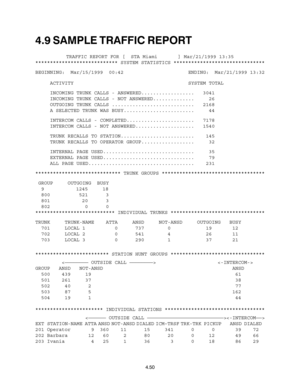 Page 784.9 SAMPLE TRAFFIC REPORT
TRAFFIC REPORT FOR [  STA Miami       ] Mar/21/1999 13:35
**************************** SYSTEM STATISTICS *******************************
BEGINNING:  Mar/15/1999  00:42                      ENDING:  Mar/21/1999 13:32
     ACTIVITY                                       SYSTEM TOTAL
     INCOMING TRUNK CALLS - ANSWERED.................. 3041
     INCOMING TRUNK CALLS - NOT ANSWERED..............   26
     OUTGOING TRUNK CALLS ............................ 2168
     A SELECTED TRUNK...