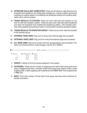 Page 808. INTERCOM CALLS NOT COMPLETED: These are all intercom calls that were not
answered and resulted in the calling party hanging up. A call to a station group that
overflows to another station is considered not answered whether the overflow desti-
nation did or did not answer.
9. TRUNK RECALLS TO STATION: These are trunk calls that were placed on any
kind of hold and recalled a station. These are also trunk calls that were transferred
and were not answered and recalled the transferring station. This...