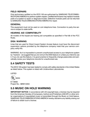 Page 87FIELD REPAIRS
Only technicians certified on the iDCS 100 are authorized by SAMSUNG TELECOMMU-
NICATIONS AMERICA to perform system repairs. Certified technicians may replace modular
parts of a system to repair or diagnose trouble. Defective modular parts can be returned
to SAMSUNG TELECOMMUNICATIONS AMERICA for repair.
GENERAL
This equipment must not be used on coin telephone lines. Connection to party line ser-
vice is subject to state tariffs.
HEARING AID COMPATIBILITY
All models of the keyset are...