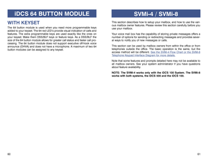 Page 33iDCS 64 BUTTON MODULE
WITH KEYSETThe 64 button module is used when you need more programmable keys
added to your keyset. The 64 red LED’s provide visual indication of calls and
features. The extra programmable keys are used exactly like the ones on
your keyset. Make them DSS/BLF keys or feature keys. As a DSS/BLF the
size of the 64 button module allows for greater call status and faster call pro-
cessing. The 64 button module does not support executive off-hook voice
announce (OHVA) and does not have a...