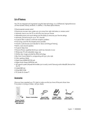 Page 11English - 11
List of Features
Your TV was designed and engineered using the latest technology. It is a full-featured, high-performance
unit that exceeds industry standards. In addition, it has these special features:
• Easy-to-operate remote control
• Easy-to-use on-screen menu system you can access from right side buttons or remote control
• Automatic timer to turn the TV on and off at any time you choose
• Adjustable picture and sound settings and the ability to memorize your favorite settings
•...