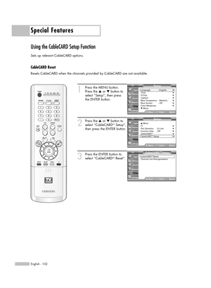 Page 102Special Features
English - 102
Using the CableCARD Setup Function
Sets up relevant CableCARD options.
CableCARD Reset
Resets CableCARD when the channels provided by CableCARD are not available.
1
Press the MENU button.
Press the …or †button to
select “Setup”, then press 
the ENTER button.
2
Press the …or †button to
select “CableCARDTMSetup”,
then press the ENTER button.
3
Press the ENTER button to
select “CableCARDTMReset”.
Setup
Language : English√Time√V-Chip√Caption√Menu Transparency: Medium√Blue...