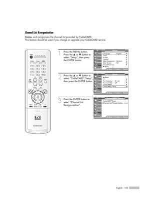 Page 103English - 103
Channel List Reorganization
Deletes and reorganizes the channel list provided by CableCARD. 
This feature should be used if you change or upgrade your CableCARD service.
1
Press the MENU button.
Press the …or †button to
select “Setup”, then press
the ENTER button.
2
Press the …or †button to
select “CableCARDTMSetup”,
then press the ENTER button.
3
Press the ENTER button to
select “Channel List
Reorganization”.
Setup
Language : English√Time√V-Chip√Caption√Menu Transparency: Medium√Blue...