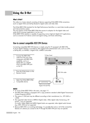 Page 106Using the D-Net
English - 106
How to connect compatible IEEE1394 Devices
Connecting compatible IEEE1394 devices is simple using this TV equipped with IEEE1394. 
A secure digital interface is provided to other digital home entertainment units, such as a DTV, 
a Set-Top Box, an AVHDD, a digital VCR, a MPEG Camcorder. 
1
Connect the IEEE1394 
cable from the jack of the 
component with IEEE1394 
capability, such as a 
Set-Top Box or a Digital 
VCR to the IEEE1394 jack 
on the TV.
2
Press the D-Net button on...