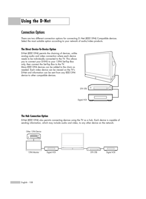 Page 108Using the D-Net
English - 108
Connection Options
There are two different connection options for connecting D -Net (IEEE1394) Compatible devices. 
Select the most suitable option according to your network of audio/video products.
The Direct Device-To-Device Option
D-Net (IEEE1394) permits the chaining of devices, unlike 
analog audio and video connection where each device
needs to be individually connected to the TV. This allows
you to connect your D-VHS to your 1394 Set-Top Box
only, then connect the...