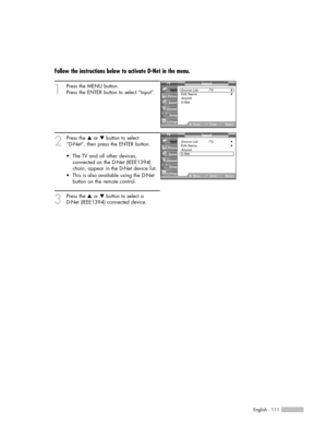 Page 111English - 111
Follow the instructions below to activate D-Net in the menu.
1
Press the MENU button. 
Press the ENTER button to select “Input”.
2
Press the …or †button to select 
“D-Net”, then press the ENTER button.
3
Press the …or †button to select a 
D-Net (IEEE1394) connected device. •The TV and all other devices,
connected on the D-Net (IEEE1394)
chain, appear in the D-Net device list.
•This is also available using the D-Net
button on the remote control.
Input
Source List : TV√Edit Name√Anynet
D-Net...