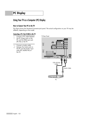 Page 122PC Display
English - 122
Using Your TV as a Computer (PC) Display
How to Connect Your PC to the TV
This figure shows the Standard Connector-jack panel. The actual configuration on your TV may be 
different, depending on the model.
Connecting a PC (15p D-SUB) to the TV
1
Connect a PC cable between
the PC Output jack on the 
PC and the RGB input jack 
(PC IN) on the TV.
2
Connect a Audio cable
between the Audio jack on 
the PC and the Audio input 
jacks (PC AUDIO IN) on 
the TV.
15Pin (D-Sub)
Cable
PCAudio...