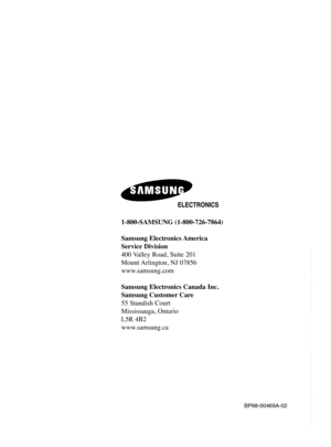 Page 1361-800-SAMSUNG (1-800-726-7864)
Samsung Electronics America 
Service Division
400 Valley Road, Suite 201
Mount Arlington, NJ 07856
www.samsung.com
Samsung Electronics Canada Inc. 
Samsung Customer Care  
55 Standish Court 
Mississauga, Ontario   
L5R 4B2
www.samsung.ca
BP68-00469A-02
BP68-00469A-02(cover)  9/2/05  11:00 AM  Page 2 