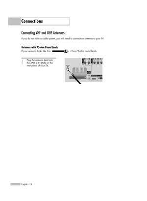 Page 18Connections
English - 18
Connecting VHF and UHF Antennas
If you do not have a cable system, you will need to connect an antenna to your TV.  
Antennas with 75-ohm Round Leads
If your antenna looks like this: it has 75-ohm round leads.
1
Plug the antenna lead into
the ANT 2 IN (AIR) on the 
rear panel of your TV.
BP68-00469A-02(018~029)  9/2/05  10:34 AM  Page 18 