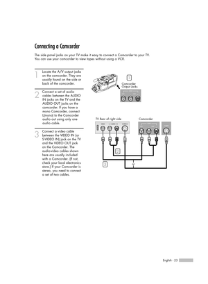 Page 23Connecting a Camcorder
The side panel jacks on your TV make it easy to connect a Camcorder to your TV.
You can use your camcorder to view tapes without using a VCR.
1
Locate the A/V output jacks
on the camcorder. They are
usually found on the side or
back of the camcorder. 
2
Connect a set of audio
cables between the AUDIO
IN jacks on the TV and the
AUDIO OUT jacks on the
camcorder. If you have a
mono Camcorder, connect
L(mono) to the Camcorder
audio out using only one
audio cable.
3
Connect a video...