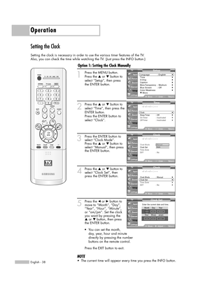 Page 38Operation
English - 38
Setting the Clock
Setting the clock is necessary in order to use the various timer features of the TV. 
Also, you can check the time while watching the TV. (Just press the INFO button.)
1
Press the MENU button. 
Press the …or †button to
select “Setup”, then press 
the ENTER button.
2
Press the …or †button to
select “Time”, then press the
ENTER button.
Press the ENTER button to
select “Clock”.
3Press the ENTER button to
select “Clock Mode”.
Press the …or † button to
select “Manual”,...