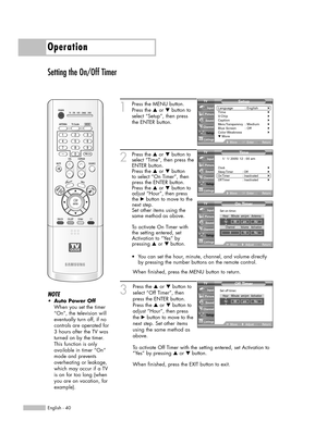 Page 40Operation
English - 40
Setting the On/Off Timer
1
Press the MENU button. 
Press the …or †button to
select “Setup”, then press
the ENTER button.
2
Press the …or †button to
select “Time”, then press the
ENTER button.
Press the …or †button
to select “On Timer”, then
press the ENTER button.
Press the …or †button to
adjust “Hour”, then press
the √button to move to the
next step.
Set other items using the
same method as above. 
To activate On Timer with
the setting entered, set
Activation to “Yes” by 
pressing...