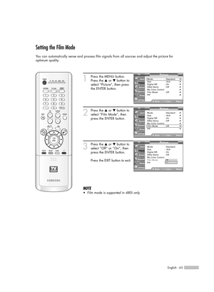 Page 63English - 63
Setting the Film Mode
You can automatically sense and process film signals from all sources and adjust the picture for 
optimum quality.
1
Press the MENU button.
Press the …or †button to
select “Picture”, then press
the ENTER button.
2
Press the …or †button to
select “Film Mode”, then
press the ENTER button.
3
Press the …or †button to
select “Off” or “On”, then
press the ENTER button.
Press the EXIT button to exit.
NOTE
•Film mode is supported in 480i only.
Picture
Mode : Standard√Size :...