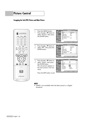 Page 66Picture Control
English - 66
Swapping the Sub (PIP) Picture and Main Picture
1
Press the MENU button.
Press the …or †button to
select “Picture”, then press
the ENTER button.
2
Press the …or †button to
select “PIP”, then press the
ENTER button.
3
Press the …or †button to
select “Swap”, then press 
the ENTER button.
The sub picture appears in
the main picture, and vice
versa.
Press the EXIT button to exit.
NOTE
•SWAPis not available when the Main picture is a Digital 
broadcast.
Picture
Mode :...