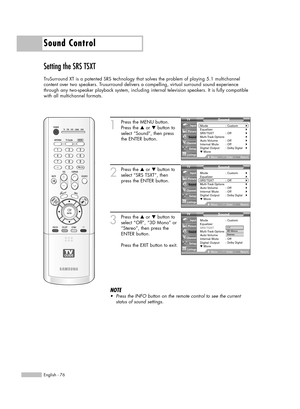 Page 76Sound Control
English - 76
Setting the SRS TSXT
TruSurround XT is a patented SRS technology that solves the problem of playing 5.1 multichannel
content over two speakers. Trusurround delivers a compelling, virtual surround sound experience
through any two-speaker playback system, including internal television speakers. It is fully compatible
with all multichannel formats.
1
Press the MENU button.
Press the …or †button to
select “Sound”, then press
the ENTER button.
2
Press the …or †button to
select “SRS...