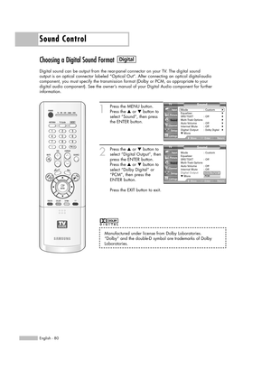 Page 80Sound Control
English - 80
Choosing a Digital Sound Format
Digital sound can be output from the rear-panel connector on your TV. The digital sound
output is an optical connector labeled “Optical Out”. After connecting an optical digital-audio
component, you must specify the transmission format (Dolby or PCM, as appropriate to your
digital audio component). See the owner’s manual of your Digital Audio component for further 
information.
1
Press the MENU button.
Press the …or †button to
select “Sound”,...