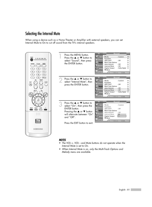 Page 81English - 81
Selecting the Internal Mute
When using a device such as a Home Theater or Amplifier with external speakers, you can set
Internal Mute to On to cut off sound from the TV’s internal speakers.
1
Press the MENU button.
Press the …or †button to
select “Sound”, then press
the ENTER button.
2
Press the …or †button to
select “Internal Mute”, then
press the ENTER button.
3
Press the …or †button to
select “On”, then press the
ENTER button.
Pressing the …or †button
will alternate between “On”
and...