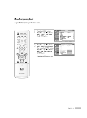 Page 85English - 85
Menu Transparency Level
Adjusts the transparency of the menu screen.
1
Press the MENU button.
Press the …or †button to
select “Setup”, then press 
the ENTER button.
2
Press the …or †button to
select “Menu Transparency”,
then press the ENTER button.
Press the …or †button to
select level, then press the
ENTER button.
Press the EXIT button to exit.
Setup
Language : English√Time√V-Chip√Caption√Menu Transparency: Medium√Blue Screen : Off√Color Weakness√▼ More
MoveEnterReturn Input
Picture
Sound...