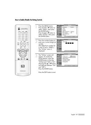 Page 87English - 87
How to Enable/Disable the Rating Controls
1
Press the MENU button.
Press the …or †button to
select “Setup”, then press 
the ENTER button.
Press the …or †button to
select “V-Chip”, then press
the ENTER button.
2
Press the number buttons to
enter your current 4-digit pin
number.
(The default pin number for
a new TV set is “0000”.)
The “V-Chip” menu is
displayed. 
3
The “V-Chip” screen will
appear. To enable the 
V-Chip feature, press the
ENTER button so that the 
“V-Chip Lock” field is “On”....