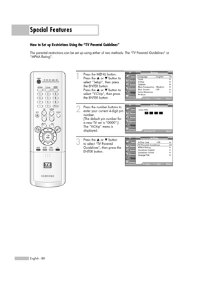 Page 88Special Features
English - 88
How to Set up Restrictions Using the “TV Parental Guidelines”
The parental restrictions can be set up using either of two methods: The “TV Parental Guidelines” or
“MPAA Rating”.
1
Press the MENU button.
Press the …or †button to
select “Setup”, then press
the ENTER button.
Press the …or †button to
select “V-Chip”, then press
the ENTER button.
2
Press the number buttons to
enter your current 4-digit pin
number.
(The default pin number for
a new TV set is “0000”.)
The “V-Chip”...