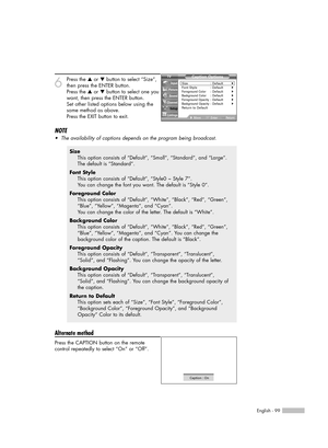 Page 99English - 99
6
Press the …or †button to select “Size”,
then press the ENTER button.
Press the …or †button to select one you
want, then press the ENTER button.
Set other listed options below using the
same method as above.
Press the EXIT button to exit.
NOTE
•The availability of captions depends on the program being broadcast.
Alternate method
Press the CAPTION button on the remote
control repeatedly to select “On” or “Off”.
Size
This option consists of “Default”, “Small”, “Standard”, and “Large”.
The...