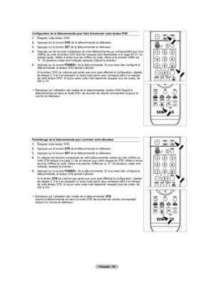 Page 110
Français - 18
Configuration de la télécommande pour faire fonctionner votre lecteur DVD
1.    Éteignez votre lecteur DVD.
2.    Appuyez sur le bouton DVD de la télécommande du téléviseur.
.     Appuyez sur le bouton 
SET de la télécommande du téléviseur.
4.    Appuyez sur les touches numériques de votre télécommande qui correspondent aux trois chiffres du code du lecteur DVD dont les marques sont répertoriées à la ‘page 20~21’ du présent guide. Veillez à entrer tous les chiffres du code, même si le...