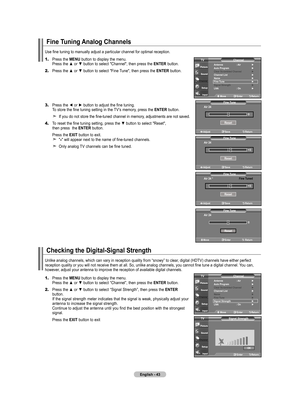 Page 45English - 4
Fine Tuning Analog Channels
1.	Press the  MENU button to display the menu.    Press the ▲ or ▼ button to select "Channel", then press the ENTER
 button. 
2.	 Press the ▲ or ▼ button to select "Fine Tune", then press the  ENTER
 button.
3.	 Press the ◄ or ► button to adjust the fine tuning. 
   To store the fine tuning setting in the TV’s memory, press the ENTER
 button.
    If you do not store the fine-tuned channel in memory, adjustments are not saved.
4.	 To reset the...