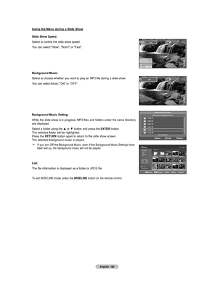 Page 70English - 68
Using the Menu during a Slide Show
Slide Show Speed:
Select to control the slide show speed.
You can select "Slow", "Norm" or "Fast".
background Music:
Select to choose whether you want to play an MP3 file during a slide show.
You can select Music "ON" or "OFF".
background Music Setting:
While the slide show is in progress, MP3 files and folders under the same directory 
are displayed.
Select a folder using the ▲ or ▼ button and press the ENTER button....