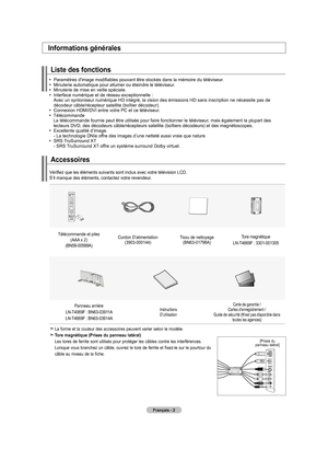 Page 94
Français - 2
Accessoires
Informations générales
Liste des fonctions
  Paramètres d'image modifiables pouvant être stockés dans la mémoire  du téléviseur.  Minuterie automatique pour allumer ou éteindre le téléviseur.   Minuterie de mise en veille spéciale.     Interface numérique et de réseau exceptionnelle : Avec un syntoniseur numérique HD intégré, la vision des émiss\
ions HD sans inscription ne nécessite pas de décodeur câble/récepteur satellite (boîtier décodeur).     Connexion HDMI/DVI...