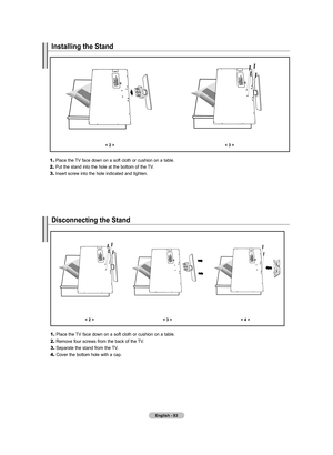 Page 85
English - 8
Installing the Stand
< 2 ><  >
	1.	Place the TV face down on a soft cloth or cushion on a table.
2.	Put the stand into the hole at the bottom of the TV.
3.	Insert screw into the hole indicated and tighten.
Disconnecting the Stand
< 2 ><  >< 4 >
	1.	Place the TV face down on a soft cloth or cushion on a table.
2.	Remove four screws from the back of the TV.
3.	Separate the stand from the TV.
4.	Cover the bottom hole with a cap.

BN68-01310A-00Eng_0709.indd   832007-07-20   ��...