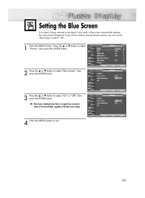 Page 105105
Setting the Blue Screen
If no signal is being received or the signal is very weak, a blue screen automatically replaces 
the noisy picture background. If you wish to continue viewing the poor picture, you must set the 
“Blue Screen“ mode to “Off“.
1
Press the MENU button. Press the ▲or ▼button to select
“Picture”, then press the ENTER button.
2
Press the ▲or ▼button to select “Blue Screen”, then
press the ENTER button.
3
Press the ▲or ▼button to select “On” or “Off”, then
press the ENTER button.
4...