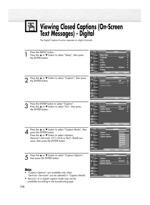 Page 108108
Viewing Closed Captions (On-Screen
Text Messages) - Digital
The Digital Captions function operates on digital channels.
1
Press the MENU button.
Press the ▲or ▼button to select “Setup”, then press 
the ENTER button.
2
Press the ▲or ▼button to select “Caption”, then press
the ENTER button.
3
Press the ENTER button to select “Caption”.
Press the ▲or ▼button to select “On”, then press 
the ENTER button.
4
Press the ▲or ▼button to select “Caption Mode”, then
press the ENTER button.
Press the ▲or ▼button...