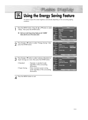 Page 111111
1
Press the MENU button. Press the ▲or ▼button to select
“Setup”, then press the ENTER button.
2
Press the ▲or ▼button to select “Energy Saving”, then
press the ENTER button.
3
Press the ▲or ▼button to select submenu (Standard or
Super Saving) you want, then press the ENTER button.
• Standard : Operates in standard mode 
regardless of the surrounding 
illumination.
• Super Saving  :  Enters maximum power saving 
mode regardless of the surrounding 
illumination.
4 
Press the MENU button to exit.
Using...