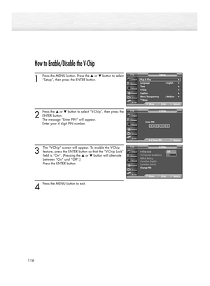 Page 116How to Enable/Disable the V-Chip
1
Press the MENU button. Press the ▲or ▼button to select
“Setup”, then press the ENTER button. 
2
Press the ▲or ▼button to select “V-Chip”, then press the
ENTER button.
The message “Enter PIN” will appear. 
Enter your 4 digit PIN number. 
3
The “V-Chip” screen will appear. To enable the V-Chip
feature, press the ENTER button so that the “V-Chip Lock”
field is “On”. (Pressing the ▲or ▼button will alternate 
between “On” and “Off”.) 
Press the ENTER button.
4 
Press the...