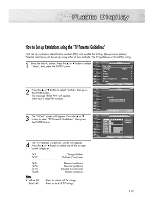 Page 117117
How to Set up Restrictions using the “TV Parental Guidelines”
First, set up a personal identification number (PIN), and enable the V-Chip. (See previous section.)
Parental restrictions can be set up using either of two methods: The TV guidelines or the MPAA rating.
1
Press the MENU button. Press the ▲or ▼button to select
“Setup”, then press the ENTER button.
2
Press the ▲or ▼button to select “V-Chip”, then press
the ENTER button.
The message “Enter PIN” will appear. 
Enter your 4 digit PIN number....