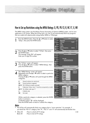 Page 119119
How to Set up Restrictions using the MPAA Ratings: G, PG, PG-13, R, NC-17, X, NR
The MPAA rating system uses the Motion Picture Association of America (MPAA) system, and its main
application is for movies. When the V-Chip lock is on, the TV will automatically block any programs
that are coded with objectionable ratings (either MPAA or TV-Ratings).
1
Press the MENU button. Press the ▲or ▼button to select
“Setup”, then press the ENTER button. 
2
Press the ▲or ▼button to select “V-Chip”, then press
the...