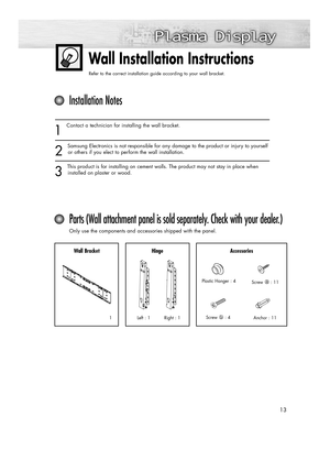 Page 1313
Wall Installation Instructions
Refer to the correct installation guide according to your wall bracket.
1
Contact a technician for installing the wall bracket.
2
Samsung Electronics is not responsible for any damage to the product or injury to yourself
or others if you elect to perform the wall installation.
3
This product is for installing on cement walls. The product may not stay in place when
installed on plaster or wood.
Installation Notes
Parts (Wall attachment panel is sold separately. Check with...