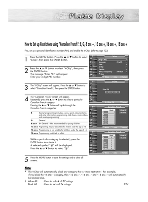Page 127How to Set up Restrictions using “Canadian French”: E, G, 8 ans +, 13 ans +, 16 ans +, 18 ans +
First, set up a personal identification number (PIN), and enable the V-Chip. (refer to page 122)
1
Press the MENU button. Press the ▲or ▼button to select
“Setup”, then press the ENTER button. 
2 
Press the ▲or ▼button to select “V-Chip”, then press
the ENTER button.
The message “Enter PIN” will appear. 
Enter your 4 digit PIN number.
3
The “V-Chip” screen will appear. Press the ▲or ▼button to
select “Canadian...