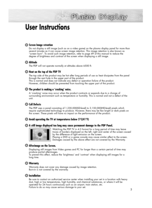 Page 3User Instructions 
Screen Image retention
Do not display a still image (such as on a video game) on the plasma display panel for more than
several minutes as it can cause screen image retention. This image retention is also known as
“screen burn”. To avoid such image retention, refer to page 49 of this manual to reduce the 
degree of brightness and contrast of the screen when displaying a still image.
Altitude
The PDP will not operate normally at altitudes above 6500 ft.
Heat on the top of the PDP TV
The...