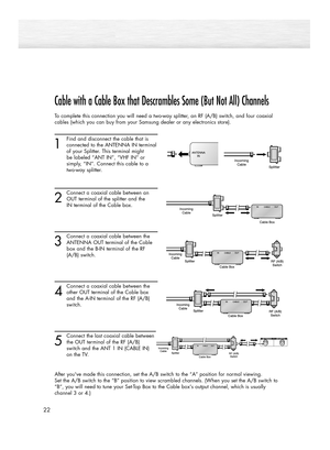 Page 2222
Cable with a Cable Box that Descrambles Some (But Not All) Channels
To complete this connection you will need a two-way splitter, an RF (A/B) switch, and four coaxial
cables (which you can buy from your Samsung dealer or any electronics store).
1
Find and disconnect the cable that is 
connected to the ANTENNA IN terminal
of your Splitter. This terminal might 
be labeled “ANT IN”, “VHF IN” or  
simply, “IN”. Connect this cable to a 
two-way splitter.
2
Connect a coaxial cable between an
OUT terminal of...